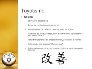Toyotismo
• Kaizen
- Eliminar o desperdício
- Busca de melhoria continuamente
- Envolvimento de todas as pessoas, sem exceções
- Aumento de produtividade, sem investimentos significativos-
estratégia barata
- Total transparência de procedimentos, processos e valores
- Valorização das pessoas “Humanware”
- O lema essencial da aprendizagem organizacional é aprender
fazendo
 