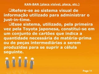 Refere-se ao sistema visual de informação utilizado para administrar o just-in-time.  Esse sistema, utilizado, pela primeira vez pela Toyota japonesa, constitui-se em um conjunto de cartões que indica a quantidade necessária de matéria-prima ou de peças intermediárias a serem produzidas para se suprir a célula seguinte.  KAN-BAN (placa visível, placa, etc.) 