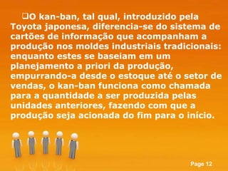 O kan-ban, tal qual, introduzido pela Toyota japonesa, diferencia-se do sistema de cartões de informação que acompanham a produção nos moldes industriais tradicionais: enquanto estes se baseiam em um planejamento a priori da produção, empurrando-a desde o estoque até o setor de vendas, o kan-ban funciona como chamada para a quantidade a ser produzida pelas unidades anteriores, fazendo com que a produção seja acionada do fim para o início. 