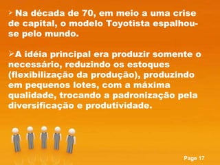 Na década de 70, em meio a uma crise de capital, o modelo Toyotista espalhou-se pelo mundo.  A idéia principal era produzir somente o necessário, reduzindo os estoques (flexibilização da produção), produzindo em pequenos lotes, com a máxima qualidade, trocando a padronização pela diversificação e produtividade.  