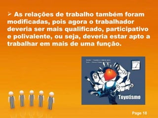 As relações de trabalho também foram modificadas, pois agora o trabalhador deveria ser mais qualificado, participativo e polivalente, ou seja, deveria estar apto a trabalhar em mais de uma função. 
