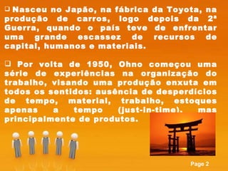 Nasceu no Japão, na fábrica da Toyota, na produção de carros, logo depois da 2ª Guerra, quando o país teve de enfrentar uma grande escassez de recursos de capital, humanos e materiais.  Por volta de 1950, Ohno começou uma série de experiências na organização do trabalho, visando uma produção enxuta em todos os sentidos: ausência de desperdícios de tempo, material, trabalho, estoques apenas a tempo (just-in-time), mas principalmente de produtos.  