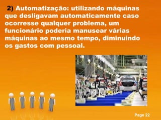 2)  Automatização: utilizando máquinas que desligavam automaticamente caso ocorresse qualquer problema, um funcionário poderia manusear várias máquinas ao mesmo tempo, diminuindo os gastos com pessoal. 