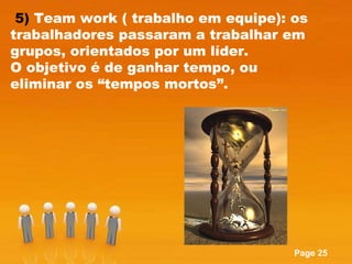 5)  Team work ( trabalho em equipe): os trabalhadores passaram a trabalhar em grupos, orientados por um líder.  O objetivo é de ganhar tempo, ou eliminar os “tempos mortos”. 