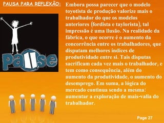 Embora possa parecer que o modelo toyotista de produção valorize mais o trabalhador do que os modelos anteriores (fordista e taylorista), tal impressão é uma ilusão. Na realidade da fábrica, o que ocorre é o aumento da concorrência entre os trabalhadores, que disputam melhores índices de produtividade entre si. Tais disputas sacrificam cada vez mais o trabalhador, e tem como consequência, além do aumento da produtividade, o aumento do desemprego. Em suma, a lógica do mercado continua sendo a mesma: aumentar a exploração de mais-valia do trabalhador. PAUSA PARA REFLEXÃO: 
