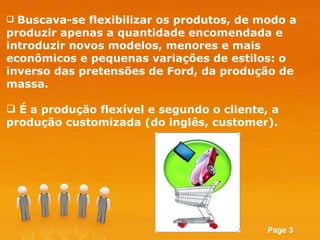 Buscava-se flexibilizar os produtos, de modo a produzir apenas a quantidade encomendada e introduzir novos modelos, menores e mais econômicos e pequenas variações de estilos: o inverso das pretensões de Ford, da produção de massa.  É a produção flexível e segundo o cliente, a produção customizada (do inglês, customer). 