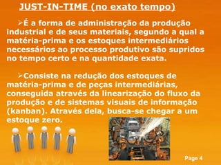 É a forma de administração da produção industrial e de seus materiais, segundo a qual a matéria-prima e os estoques intermediários necessários ao processo produtivo são supridos no tempo certo e na quantidade exata.  Consiste na redução dos estoques de matéria-prima e de peças intermediárias, conseguida através da linearização do fluxo da produção e de sistemas visuais de informação (kanban). Através dela, busca-se chegar a um estoque zero.  JUST-IN-TIME (no exato tempo) 