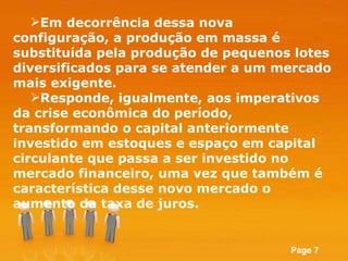 Em decorrência dessa nova configuração, a produção em massa é substituída pela produção de pequenos lotes diversificados  para se atender a um mercado mais exigente.  Responde, igualmente, aos imperativos da crise econômica do período, transformando o capital anteriormente investido em estoques e espaço em capital circulante que passa a ser investido no mercado financeiro, uma vez que também é característica desse novo mercado o aumento da taxa de juros. 
