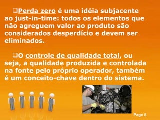 Perda zero  é uma idéia subjacente ao just-in-time: todos os elementos que não agreguem valor ao produto são considerados desperdício e devem ser eliminados.  O  controle de qualidade total , ou seja, a qualidade produzida e controlada na fonte pelo próprio operador, também é um conceito-chave dentro do sistema. 