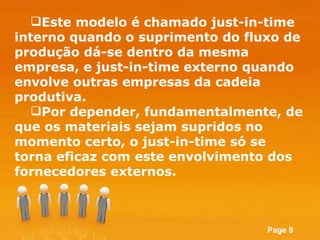 Este modelo é chamado just-in-time interno quando o suprimento do fluxo de produção dá-se dentro da mesma empresa, e just-in-time externo quando envolve outras empresas da cadeia produtiva.  Por depender, fundamentalmente, de que os materiais sejam supridos no momento certo, o just-in-time só se torna eficaz com este envolvimento dos fornecedores externos.  