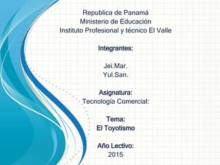 Republica de Panamá
Ministerio de Educación
Instituto Profesional y técnico El Valle
Integrantes:
Jei.Mar.
Yul.San.
Asignatura:
Tecnología Comercial:
Tema:
El Toyotismo
Año Lectivo:
2015
 