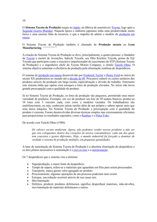 10
O Sistema Toyota de Produção surgiu no Japão, na fábrica de automóveis Toyota, logo após a
Segunda Guerra Mundial. Naquela época a indústria japonesa tinha uma produtividade muito
baixa e uma enorme falta de recursos, o que a impedia de adotar o modelo da produção em
massa.
O Sistema Toyota de Produção também é chamado de Produção enxuta ou Lean
Manufacturing. [carece de fontes?]
A criação do Sistema Toyota de Produção se deve, principalmente, a quatro pessoas: o fundador
da Toyota e mestre de invenções, Sakichi Toyoda, seu filho Kiichiro Toyoda, primo de Eiji
Toyoda que participou como o executivo impulsionador do nascimento do STP (Sistema Toyota
de Produção) e o engenheiro chefe da Toyota Motors Company, o chinês Taiichi Ohno. O
sistema objetiva aumentar a eficiência da produção pela eliminação contínua de desperdícios.
O sistema de produção em massa desenvolvido por Frederick Taylor e Henry Ford no início do
século XX predominou no mundo até a década de 90. Procurava reduzir os custos unitários dos
produtos através da produção em larga escala, especialização e divisão do trabalho. Entretanto
este sistema tinha que operar com estoques e lotes de produção elevados. No início não havia
grande preocupação com a qualidade do produto.
Já no Sistema Toyota de Produção, os lotes de produção são pequenos, permitindo uma maior
variedade de produtos. Exemplo: em vez de produzir um lote de 50 sedans brancos, produz-se
10 lotes com 5 veículos cada, com cores e modelos variados. Os trabalhadores são
multifuncionais, ou seja, conhecem outras tarefas além de sua própria e sabem operar mais que
uma única máquina. No Sistema Toyota de Produção a preocupação com a qualidade do
produto é extrema. Foram desenvolvidas diversas técnicas simples mas extremamente eficientes
para proporcionar os resultados esperados, como o Kanban e o Poka-Yoke.
De acordo com Taiichi Ohno (1988):
Os valores sociais mudaram. Agora, não podemos vender nossos produtos a não ser
que nos coloquemos dentro dos corações de nossos consumidores, cada um dos quais
tem conceitos e gostos diferentes. Hoje, o mundo industrial foi forçado a dominar de
verdade o sistema de produção múltiplo, em pequenas quantidades.
A base de sustentação do Sistema Toyota de Produção é a absoluta eliminação do desperdício e
os dois pilares necessários à sustentação é o just-in-time e a autonomação.
Os 7 desperdícios que o sistema visa a eliminar:
Superprodução, a maior fonte de desperdício.
Tempo de espera, refere-se a materiais que aguardam em filas para serem processados.
Transporte, nunca geram valor agregado no produto.
Processamento, algumas operações de um processo poderiam nem existir.
Estoque, sua redução ocorrerá através de sua causa raiz.
Movimentação
Defeitos, produzir produtos defeituosos significa desperdiçar materiais, mão-de-obra,
movimentação de materiais defeituosos e outros.

 