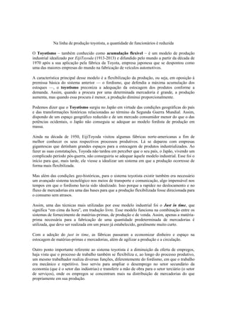 Na linha de produção toyotista, a quantidade de funcionários é reduzida
O Toyotismo – também conhecido como acumulação flexível – é um modelo de produção
industrial idealizado por EijiToyoda (1913-2013) e difundido pelo mundo a partir da década de
1970 após a sua aplicação pela fábrica da Toyota, empresa japonesa que se despontou como
uma das maiores empresas do mundo na fabricação de veículos automotivos.
A característica principal desse modelo é a flexibilização da produção, ou seja, em oposição à
premissa básica do sistema anterior — o fordismo, que defendia a máxima acumulação dos
estoques —, o toyotismo preconiza a adequação da estocagem dos produtos conforme a
demanda. Assim, quando a procura por uma determinada mercadoria é grande, a produção
aumenta, mas quando essa procura é menor, a produção diminui proporcionalmente.
Podemos dizer que o Toyotismo surgiu no Japão em virtude das condições geográficas do país
e das transformações históricas relacionadas ao término da Segunda Guerra Mundial. Assim,
dispondo de um espaço geográfico reduzido e de um mercado consumidor menor do que o das
potências ocidentais, o Japão não conseguia se adequar ao modelo fordista de produção em
massa.
Ainda na década de 1950, EijiToyoda visitou algumas fábricas norte-americanas a fim de
melhor conhecer os seus respectivos processos produtivos. Lá se deparou com empresas
gigantescas que detinham grandes espaços para a estocagem de produtos industrializados. Ao
fazer as suas constatações, Toyoda não tardou em perceber que o seu país, o Japão, vivendo um
complicado período pós-guerra, não conseguiria se adequar àquele modelo industrial. Esse foi o
início para que, mais tarde, ele viesse a idealizar um sistema em que a produção ocorresse de
forma mais flexibilizada.
Mas além das condições geo-históricas, para o sistema toyotista existir também era necessário
um avançado sistema tecnológico nos meios de transporte e comunicação, algo impensável nos
tempos em que o fordismo havia sido idealizado. Isso porque a rapidez no deslocamento e no
fluxo de mercadorias era uma das bases para que a produção flexibilizada fosse direcionada para
o consumo sem atrasos.
Assim, uma das técnicas mais utilizadas por esse modelo industrial foi o Just in time, que
significa ―em cima da hora‖, em tradução livre. Esse modelo funciona na combinação entre os
sistemas de fornecimento de matérias-primas, de produção e de venda. Assim, apenas a matériaprima necessária para a fabricação de uma quantidade predeterminada de mercadorias é
utilizada, que deve ser realizada em um prazo já estabelecido, geralmente muito curto.
Com a adoção do just in time, as fábricas passaram a economizar dinheiro e espaço na
estocagem de matérias-primas e mercadorias, além de agilizar a produção e a circulação.
Outro ponto importante referente ao sistema toyotista é a diminuição da oferta de empregos,
haja vista que o processo de trabalho também se flexibiliza e, ao longo do processo produtivo,
um mesmo trabalhador realiza diversas funções, diferentemente do fordismo, em que o trabalho
era mecânico e repetitivo. Isso serviu para ampliar o desemprego no setor secundário da
economia (que é o setor das indústrias) e transferir a mão de obra para o setor terciário (o setor
de serviços), onde os empregos se concentram mais na distribuição de mercadorias do que
propriamente em sua produção.

 