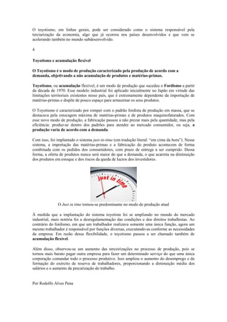 O toyotismo, em linhas gerais, pode ser considerado como o sistema responsável pela
terciarização da economia, algo que já ocorreu nos países desenvolvidos e que vem se
acelerando também no mundo subdesenvolvido.
4
Toyotismo e acumulação flexível
O Toyotismo é o modo de produção caracterizado pela produção de acordo com a
demanda, objetivando a não acumulação de produtos e matérias-primas.
Toyotismo, ou acumulação flexível, é um modo de produção que sucedeu o Fordismo a partir
da década de 1970. Esse modelo industrial foi aplicado inicialmente no Japão em virtude das
limitações territoriais existentes nesse país, que é extremamente dependente da importação de
matérias-primas e dispõe de pouco espaço para armazenar os seus produtos.
O Toyotismo é caracterizado por romper com o padrão fordista de produção em massa, que se
destacava pela estocagem máxima de matérias-primas e de produtos maquinofaturados. Com
esse novo modo de produção, a fabricação passou a não prezar mais pela quantidade, mas pela
eficiência: produz-se dentro dos padrões para atender ao mercado consumidor, ou seja, a
produção varia de acordo com a demanda.
Com isso, foi implantado o sistema just-in-time (em tradução literal: ―em cima da hora‖). Nesse
sistema, a importação das matérias-primas e a fabricação do produto acontecem de forma
combinada com os pedidos dos consumidores, com prazo de entrega a ser cumprido. Dessa
forma, a oferta de produtos nunca será maior do que a demanda, o que acarreta na diminuição
dos produtos em estoque e dos riscos da queda de lucros dos investidores.

O Just in time tornou-se predominante no modo de produção atual
À medida que a implantação do sistema toyotista foi se ampliando no mundo do mercado
industrial, mais notória foi a desregulamentação das condições e dos direitos trabalhistas. Ao
contrário do fordismo, em que um trabalhador realizava somente uma única função, agora um
mesmo trabalhador é responsável por funções diversas, executando-as conforme as necessidades
da empresa. Em razão dessa flexibilidade, o toyotismo passou a ser chamado também de
acumulação flexível.
Além disso, observou-se um aumento das terceirizações no processo de produção, pois se
tornou mais barato pagar outra empresa para fazer um determinado serviço do que uma única
corporação comandar todo o processo produtivo. Isso ampliou o aumento do desemprego e da
formação do exército de reserva de trabalhadores, proporcionando a diminuição média dos
salários e o aumento da precarização do trabalho.

Por Rodolfo Alves Pena

 