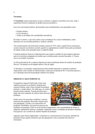 5
Toyotismo
O Toyotismo surgiu numa época em que a estrutura o capital se encontrava em crise, onde o
capitalismo buscava mudanças no próprio processo produtivo.
Esse novo movimento político, denominado como neoliberalismo, traz postulados como:
• Estado mínimo;
• Livre iniciativa;
• Todas as atividades são consideradas mercadorias.
De todos os setores, o que mais sofreu com as mudanças foi a classe trabalhadora, tendo
alterações em sua estrutura produtiva, sindical e política.
Tais transformações são fortemente notadas a partir de 1973, onde o capital busca reestruturarse para restaurar seu domínio societal, quando as superpotências medem forças pela acumulação
de capital, tendo como principal arma a competitividade.
É quando podemos observar comportamentos que seguem o padrão de uma empresa Japonesa
que já se encontrava adaptada aos moldes que os demais países estavam buscando: A Toyota
com o seu modelo Toyotista.
Ao fim da década de 60, a empresa Japonesa já estava totalmente dentro do modelo de produção
flexível. Tal modelo era divulgado dentro e fora do Japão.
A ideologia e os princípios organizacionais deste modelo passaram a sustentar as práticas
empresariais como modelo de administração, sendo que na década de 80 o Toyotismo passou a
ser a ideologia universal da produção sistêmica do capital.

ORIGEM E CARACTERÍSTICAS
O engenheiro Japonês EijiToyoda visitou uma
indústria automotiva em Detroit, dirigida pelo
sistema Fordista, onde o fluxo normal era produzir
primeiro e vender depois. Foi então que, ao avaliar a
estrutura desta empresa, Toyoda percebeu que o
Japão não teria condições de utilizar desta forma de
produção.
Sendo assim, foi necessário modificar o sistema
americano de produção. Buscando soluções para
esse paradigma, Toyoda e seu especialista em
produção TaichiOhno, iniciaram um processo de
mudanças na produção. Entre as novas técnicas implantadas, está a possibilidade de alterar as
máquinas rapidamente durante a produção, ampliando assim a variedades de produtos ofertados.
Essa passou a ser a essência do modelo Japonês de produção.
Algumas regras foram implantadas e constituem as características do Toyotismo, partindo do
princípio de que aqueles elementos que não agregassem valor ao produto deveriam ser
eliminados:

 