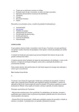 Tempo que se perde para consertos ou refugo;
Produção maior do que o necessário, ou antes, do tempo necessário;
Operações desnecessárias no processo de manufatura;
Transporte;
Estoque;
Movimento humano;
Espera.
Baseando-se nos princípios acima, o modelo de produção foi planejado por:
Automatização;
Just-in-time;
Trabalho em equipe;
Administração por estresse;
Flexibilização da mão-de-obra;
Gestão participativa;
Controle de qualidade;
Subcontratação.

CONCLUSÃO
O que pudemos observar lendo e resumindo o texto foi que o Toyotismo veio para aperfeiçoar
um método visando solucionar um paradigma: Como ajustar o sistema de produção aos moldes
neoliberais.
A solução foi trazida por uma empresa que possuía limitações bem maiores do que as das
grandes multinacionais fabris.
A empresa possuía sérias limitações de espaço de armazenamento e de produção e, como se não
bastasse, a compra de tecnologia estrangeira, assim como a exportação de produtos, era
extremamente limitada.
Neste cenário adverso, dois profissionais de visão foram capazes de enxergar uma saída para o
entrave que se encontravam.
Por: Jonathan Souza Rocha
8
Toyotismo é um sistema de organização voltado para a produção de mercadorias. Criado no
Japão, após a Segunda Guerra Mundial, pelo engenheiro japonês TaiichiOhno, o sistema foi
aplicado na fábrica da Toyota (origem do nome do sistema). O Toyotismo espalhou-se a partir
da década de 1960 por várias regiões do mundo e até hoje é aplicado em muitas empresas.
Principais características do Toyotismo:
- Mão-de-obra multifuncional e bem qualificada. Os trabalhadores são educados, treinados e
qualificados para conhecer todos os processos de produção, podendo atuar em várias áreas do
sistema produtivo da empresa.
- Sistema flexível de mecanização, voltado para a produção somente do necessário, evitando ao
máximo o excedente. A produção deve ser ajustada a demanda do mercado.

 