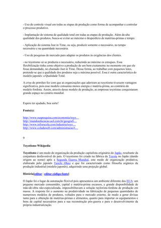 - Uso de controle visual em todas as etapas de produção como forma de acompanhar e controlar
o processo produtivo.
- Implantação do sistema de qualidade total em todas as etapas de produção. Além da alta
qualidade dos produtos, busca-se evitar ao máximo o desperdício de matérias-primas e tempo.
- Aplicação do sistema Just in Time, ou seja, produzir somente o necessário, no tempo
necessário e na quantidade necessária.
- Uso de pesquisas de mercado para adaptar os produtos às exigências dos clientes.
- no toyotismo só se produzia o necessário, reduzindo ao máximo os estoques. Essa
flexibilização tinha como objetivo a produção de um bem exatamente no momento em que ele
fosse demandado, no chamado Just in Time. Dessa forma, ao trabalhar com pequenos lotes,
pretende-se que a qualidade dos produtos seja a máxima possível. Essa é outra característica do
modelo japonês: a Qualidade Total.
A crise do petróleo fez com que as organizações que aderiram ao toyotismo tivessem vantagem
significativa, pois esse modelo consumia menos energia e matéria-prima, ao contrário do
modelo fordista. Assim, através desse modelo de produção, as empresas toyotistas conquistaram
grande espaço no cenário mundial.

Espero ter ajudado, boa sorte!
Fonte(s):
http://www.suapesquisa.com/economia/toyo…
http://mundoeducacao.uol.com.br/geografi…
http://www.infoescola.com/industria/toyo…
http://www.coladaweb.com/administracao/t…
9
Toyotismo Wikipedia
Toyotismo é um modo de organização da produção capitalista originário do Japão, resultante da
conjuntura desfavorável do país. O toyotismo foi criado na fábrica da Toyota no Japão (dando
origem ao nome) após a Segunda Guerra Mundial, este modo de organização produtiva,
elaborado pelo japonês Taiichi Ohno e que foi caracterizado como filosofia orgânica da
produção industrial (modelo japonês), adquirindo uma projeção global.
História[editar | editar código-fonte]
O Japão foi o lugar da automação flexível pois apresentava um ambiente diferente dos EUA: um
pequeno mercado consumidor, capital e matéria-prima escassos, e grande disponibilidade de
mão-de-obra não-especializada, impossibilitavam a solução taylorista-fordista de produção em
massa. A resposta foi o aumento na produtividade na fabricação de pequenas quantidades de
numerosos modelos de produtos, voltados para o mercado externo, de modo a gerar divisas
tanto para a obtenção de matérias-primas e alimentos, quanto para importar os equipamentos e
bens de capital necessários para a sua reconstrução pós-guerra e para o desenvolvimento da
própria industrialização.

 