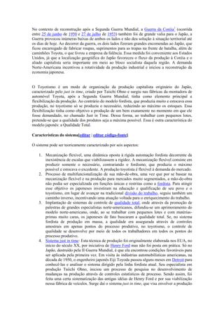 No contexto de reconstrução após a Segunda Guerra Mundial, a Guerra da Coréia1 (ocorrida
entre 25 de junho de 1950 e 27 de julho de 1953) também foi de grande valia para o Japão, a
Guerra provocou inúmeras baixas de ambos os lados e não deu solução à situação territorial até
os dias de hoje. Ao decorrer da guerra, os dois lados fizeram grandes encomendas ao Japão, que
ficou encarregado de fabricar roupas, suprimentos para as tropas na frente de batalha, além de
caminhões Toyota, o que livrou a empresa da falência. Essa medida foi conveniente aos Estados
Unidos, já que a localização geográfica do Japão favoreceu o fluxo da produção à Coréia e o
aliado capitalista seria importante em meio ao bloco socialista daquela região. A demanda
Norte-Americana incentivou a rotatividade da produção industrial e iniciou a reconstrução da
economia japonesa.

O Toyotismo é um modo de organização da produção capitalista originário do Japão,
caracterizado pelo just in time, criado por Taiichi Ohno e surgiu nas fábricas da montadora de
automóvel Toyota, após a Segunda Guerra Mundial, tinha como elemento principal a
flexibilização da produção. Ao contrário do modelo fordista, que produzia muito e estocava essa
produção, no toyotismo só se produzia o necessário, reduzindo ao máximo os estoques. Essa
flexibilização tinha como objetivo a produção de um bem exatamente no momento em que ele
fosse demandado, no chamado Just in Time. Dessa forma, ao trabalhar com pequenos lotes,
pretende-se que a qualidade dos produtos seja a máxima possível. Essa é outra característica do
modelo japonês: a Qualidade Total.
Características do sistema[editar | editar código-fonte]
O sistema pode ser teoricamente caracterizado por seis aspectos:
1. Mecanização flexível, uma dinâmica oposta à rígida automação fordista decorrente da
inexistência de escalas que viabilizassem a rigidez. A mecanização flexível consiste em
produzir somente o necessário, contrariando o fordismo, que produzia o máximo
possível e estocava o excedente. A produção toyotista é flexível à demanda do mercado.
2. Processo de multifuncionalização de sua mão-de-obra, uma vez que por se basear na
mecanização flexível e na produção para mercados muito segmentados, a mão-de-obra
não podia ser especializada em funções únicas e restritas como a fordista. Para atingir
esse objetivo os japoneses investiram na educação e qualificação de seu povo e o
toyotismo, em lugar de avançar na tradicional divisão do trabalho, seguiu também um
caminho inverso, incentivando uma atuação voltada para o enriquecimento do trabalho.
3. Implantação de sistemas de controle de qualidade total, onde através da promoção de
palestras de grandes especialistas norte-americanos, difundiu-se um aprimoramento do
modelo norte-americano, onde, ao se trabalhar com pequenos lotes e com matériasprimas muito caras, os japoneses de fato buscaram a qualidade total. Se, no sistema
fordista de produção em massa, a qualidade era assegurada através de controles
amostrais em apenas pontos do processo produtivo, no toyotismo, o controle de
qualidade se desenvolve por meio de todos os trabalhadores em todos os pontos do
processo produtivo.
4. Sistema just in time: Esta técnica de produção foi originalmente elaborada nos EUA, no
início do século XX, por iniciativa de Henry Ford mas não foi posta em prática. Só no
Japão, destruído pela II Guerra Mundial, é que ela encontrou condições favoráveis para
ser aplicada pela primeira vez. Em visita às indústrias automobilísticas americanas, na
década de 1950, o engenheiro japonês Eiji Toyoda passou alguns meses em Detroit para
conhecê-las e analisar o sistema dirigido pela linha fordista atual. Seu especialista em
produção Taiichi Ohno, iniciou um processo de pesquisa no desenvolvimento de
mudanças na produção através de controles estatísticos de processo. Sendo assim, foi
feita uma certa sistematização das antigas idéias de Henry Ford e por sua viabilização
nessa fábrica de veículos. Surge daí o sistema just in time, que visa envolver a produção

 