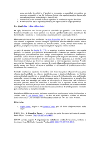como um todo. Seu objetivo é "produzir o necessário, na quantidade necessária e no
momento necessário", o que foi vital numa fase de crise econômica onde a disputa pelo
mercado exigiu uma produção ágil e diversificada.
5. Personalização dos produtos: Fabricar o produto de acordo com o gosto do cliente.
6. Controle visual: Havia alguém responsável por supervisionar as etapas produtivas. .
Era Atual[editar | editar código-fonte]
O Japão desenvolveu um elevado padrão de qualidade que permitiu a sua inserção nos
lucrativos mercados dos países centrais e ao buscar a produtividade com a manutenção da
flexibilidade, o toyotismo se complementava naturalmente com a automação flexível.
Outro caso que vem a fazer a diferença é a crise do petróleo que fez com que as organizações
que aderiram ao toyotismo tivessem vantagem significativa, pois esse modelo consumia menos
energia e matéria-prima, ao contrário do modelo fordista. Assim, através desse modelo de
produção, as empresas toyotistas conquistaram grande espaço no cenário mundial.
A partir de meados da década de 1970, as empresas toyotistas assumiriam a supremacia
produtiva e econômica, principalmente pela sua sistemática produtiva que consistia em produzir
bens pequenos, que consumissem pouca energia e matéria-prima, ao contrário do padrão norteamericano. Com o choque do petróleo e a conseqüente queda no padrão de consumo, os países
passaram a demandar uma série de produtos que não tinham capacidade, e, a princípio, nem
interesse em produzir, o que favoreceu o cenário para as empresas japonesas toyotistas. A razão
para esse fato é que devido à crise, o aumento da produtividade, embora continuasse importante,
perdeu espaço para fatores tais como a qualidade e a diversidade de produtos para melhor
atendimento dos consumidores.
Contudo, o reflexo do toyotismo no mundo e com ênfase nos países subdesenvolvidos gerou
algumas das fragilidades nas relações trabalhistas, onde os direitos trabalhistas e os vínculos
entre proletariado e patrão tem se tornado frágeis, já que a flexibilidade exige uma qualificação
muito alta e sempre focando a redução dos custos, assim o desemprego tem se tornado algo
comum, como uma estratégia para evitar as reivindicações e direitos que cada trabalhador
necessita, portanto, apesar das maravilhas e novidades que o toyotismo trouxe através da
tecnologia nos modos de produção atual, esse mesmo modo desencadeou um elevado aumento
das disparidades socioeconômicas e uma necessidade desenfreada de aperfeiçoamento constante
para simplesmente se manter no mercado.
Fundado em 1998 como segundo instituto a ser criado no mundo com o intuito de disseminar o
Sistema Lean, o Lean Institute Brasil (LIB) atua no Brasil seguindo o exemplo do instituto
norte-americano, o Lean Enterprise Institute (LEI), fundado em 1997 por James Womack.
Referências
1. Ir para cima ↑ Sugere-se ler Guerra da coréia para um maior compreendimento desta
seção
LIKER, Jefrey k. O modelo Toyota: 14 princípios de gestão do maior fabricante do mundo.
Porto Alegre: Bookman, 2005. ISBN 85-363-0495-2.
PINTO, Geraldo Augusto. A organização do trabalho no século 20: taylorismo, fordismo e
toyotismo. 2. ed. São Paulo: Expressão Popular, 2010. ISBN 978-85-7743-028-4.

 