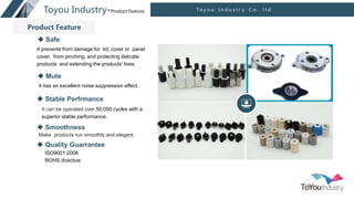 点击此处输入文本内容
点击此处输入文本内容
产品展示
T o y o u I n d u s t r y C o . l t d
Toyou Industry-Product Feature
 Safe
It prevents from damage for lid, cover or panel
cover, from pinching, and protecting delicate
products and extending the products' lives.
 Mute
It has an excellent noise suppression effect.
 Smoothness
Make products run smoothly and elegant.
 Stable Perfrmance
It can be operated over 50,000 cycles with a
superior stable performance.
 Quality Guarrantee
ISO9001:2008
ROHS directive
Product Feature
 