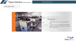 Toyou Industry Co.,ltd
Toyou Industry- Why choose us?
• The life test result is more than 50,000
times
• Test qty: 3pcs of samples from 100,000
pcs of mass production goods are selected
for life cycle test.
Life Cyle Test
Life Cyle Test
 