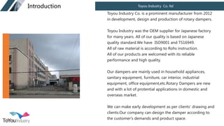 Toyou Industry Co. ltd
Introduction
Toyou Industry Co. is a prominent manufacturer from 2012
in development, design and production of rotary dampers.
Toyou Industry was the OEM supplier for Japanese factory
for many years. All of our quality is based on Japanese
quality standard.We have ISO9001 and TS16949.
All of raw material is according to Rohs instruction.
All of our products are welcomed with its reliable
performance and high quality.
Our dampers are mainly used in household appliances,
sanitary equipment, furniture, car interior, industrial
equipment, office equipment,etc.Rotary Dampers are new
and with a lot of protential applications in domestic and
overseas market.
We can make early development as per clients' drawing and
clients.Our company can design the damper according to
the customer's demands and product space.
 