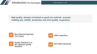 Toyou Industry Co. ltd
Introduction-Our Advantages
Raw Material Imported
from Japan.
Quality Standard is as
per Japanese quality
standard.
100% inspection.
Rich R&D experience
01 02
03 04
High quality dampers are based on good raw material , accurate
molding size, reliable production and strict quality inspections.
 