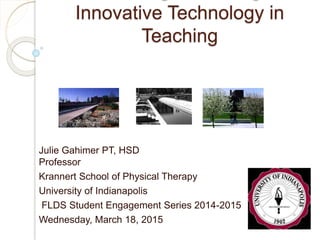Innovative Technology in
Teaching
Julie Gahimer PT, HSD
Professor
Krannert School of Physical Therapy
University of Indianapolis
FLDS Student Engagement Series 2014-2015
Wednesday, March 18, 2015
 