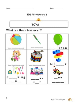 Name: ___________________________ Date:__________
1
English – Active Learning 2015
EAL Worksheet ( )
TOYS
What are these toys called?
__ __ __ __ __ __ __
__ __ l l o o n
__ __ __ __ __ __ __ __ b l o __ __ s
c __ __ k i n g
__ e __
__ __ k e
s __ t
__ o y
__ __ __
 