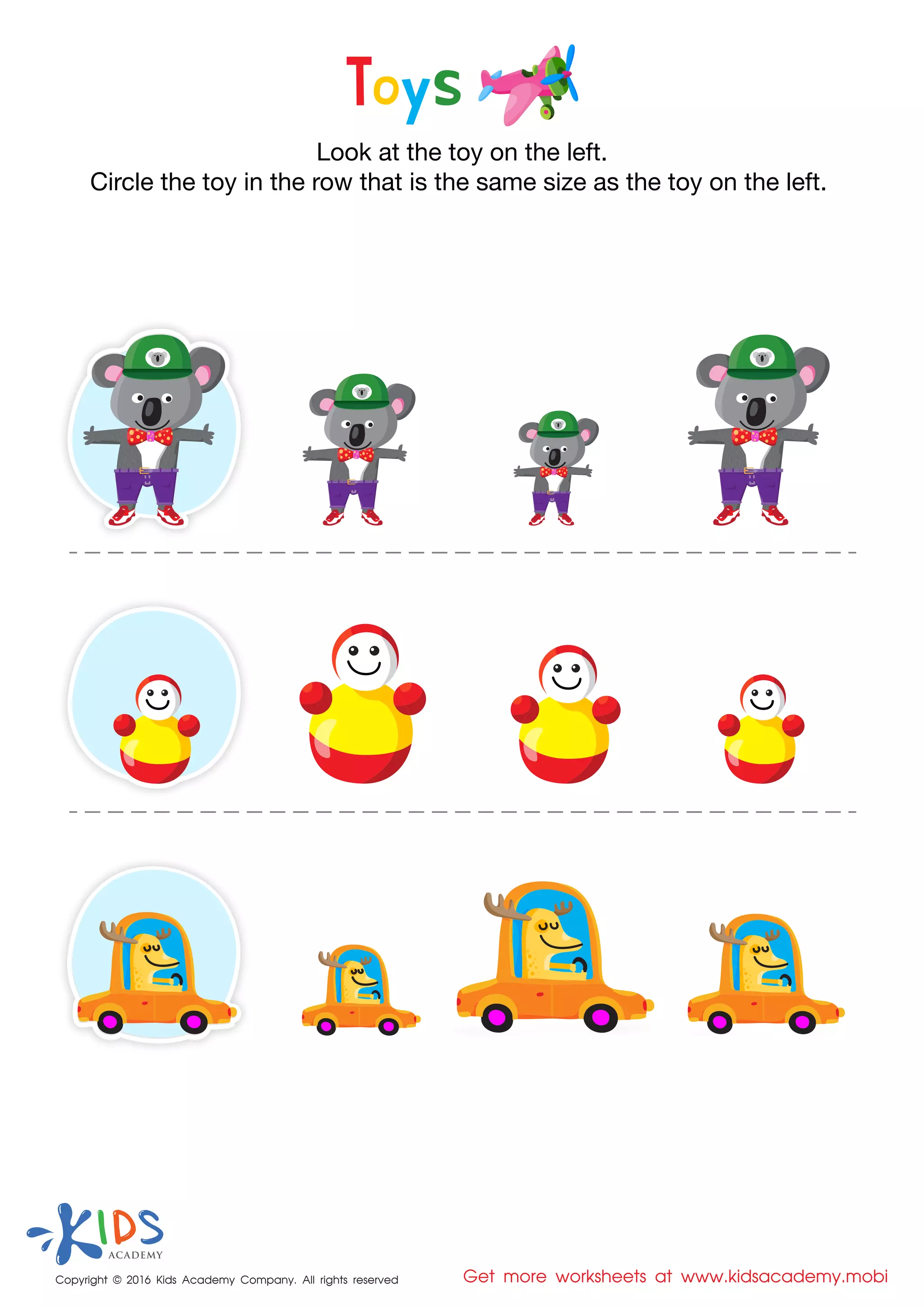 Copyright © 2016 Kids Academy Company. All rights reserved Get more worksheets at www.kidsacademy.mobi
Look at the toy on the left.
Circle the toy in the row that is the same size as the toy on the left.
Toys