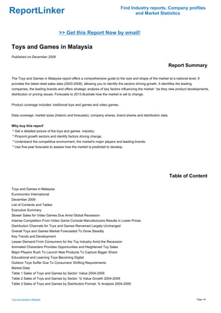 Find Industry reports, Company profiles
ReportLinker                                                                         and Market Statistics



                                 >> Get this Report Now by email!

Toys and Games in Malaysia
Published on December 2009

                                                                                                                Report Summary

The Toys and Games in Malaysia report offers a comprehensive guide to the size and shape of the market at a national level. It
provides the latest retail sales data (2003-2008), allowing you to identify the sectors driving growth. It identifies the leading
companies, the leading brands and offers strategic analysis of key factors influencing the market ' be they new product developments,
distribution or pricing issues. Forecasts to 2013 illustrate how the market is set to change.


Product coverage includes: traditional toys and games and video games.


Data coverage: market sizes (historic and forecasts), company shares, brand shares and distribution data.


Why buy this report'
* Get a detailed picture of the toys and games industry;
* Pinpoint growth sectors and identify factors driving change;
* Understand the competitive environment, the market's major players and leading brands;
* Use five-year forecasts to assess how the market is predicted to develop.




                                                                                                                Table of Content

Toys and Games in Malaysia
Euromonitor International
December 2009
List of Contents and Tables
Executive Summary
Slower Sales for Video Games Due Amid Global Recession
Intense Competition From Video Game Console Manufacturers Results in Lower Prices
Distribution Channels for Toys and Games Remained Largely Unchanged
Overall Toys and Games Market Forecasted To Grow Steadily
Key Trends and Development
Lesser Demand From Consumers for the Toy Industry Amid the Recession
Animated Characters Provides Opportunities and Heightened Toy Sales
Major Players Rush To Launch New Products To Capture Bigger Share
Educational and Learning Toys Becoming Digital
Outdoor Toys Suffer Due To Consumers' Shifting Requirements
Market Data
Table 1 Sales of Toys and Games by Sector: Value 2004-2009
Table 2 Sales of Toys and Games by Sector: % Value Growth 2004-2009
Table 3 Sales of Toys and Games by Distribution Format: % Analysis 2004-2009



Toys and Games in Malaysia                                                                                                          Page 1/5
 