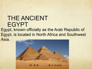 THE ANCIENT 
EGYPT 
Egypt, known officially as the Arab Republic of 
Egypt, is located in North Africa and Southwest 
Asia. 
 