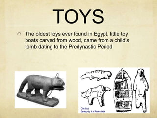 TOYS 
The oldest toys ever found in Egypt, little toy 
boats carved from wood, came from a child's 
tomb dating to the Predynastic Period 
 