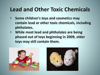 Lead and Other Toxic Chemicals
• Some children's toys and cosmetics may
contain lead or other toxic chemicals, including
phthalates.
• While most lead and phthalates are being
phased out of toys beginning in 2009, older
toys may still contain them.
 