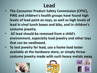 Lead
• The Consumer Product Safety Commission (CPSC),
PIRG and children's health groups have found high
levels of lead paint on toys, as well as high levels of
lead in vinyl lunch boxes and bibs, and in children's
costume jewelry.
• All lead should be removed from a child's
environment, especially lead jewelry and other toys
that can be swallowed.
• To test jewelry for lead, use a home lead tester
available at the hardware store, or simply throw
costume jewelry made with such heavy metals away.
 