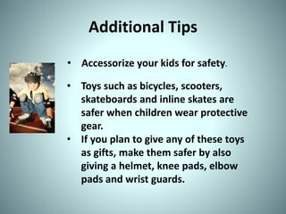 Additional Tips
• Accessorize your kids for safety.
• Toys such as bicycles, scooters,
skateboards and inline skates are
safer when children wear protective
gear.
• If you plan to give any of these toys
as gifts, make them safer by also
giving a helmet, knee pads, elbow
pads and wrist guards.
 