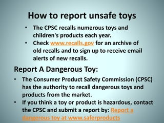How to report unsafe toys
• The CPSC recalls numerous toys and
children's products each year.
• Check www.recalls.gov for an archive of
old recalls and to sign up to receive email
alerts of new recalls.
Report A Dangerous Toy:
• The Consumer Product Safety Commission (CPSC)
has the authority to recall dangerous toys and
products from the market.
• If you think a toy or product is hazardous, contact
the CPSC and submit a report by: Report a
dangerous toy at www.saferproducts
 