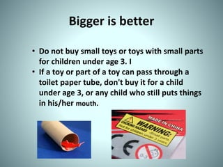 Bigger is better
• Do not buy small toys or toys with small parts
for children under age 3. I
• If a toy or part of a toy can pass through a
toilet paper tube, don't buy it for a child
under age 3, or any child who still puts things
in his/her mouth.
 