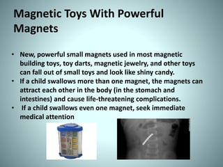 Magnetic Toys With Powerful
Magnets
• New, powerful small magnets used in most magnetic
building toys, toy darts, magnetic jewelry, and other toys
can fall out of small toys and look like shiny candy.
• If a child swallows more than one magnet, the magnets can
attract each other in the body (in the stomach and
intestines) and cause life-threatening complications.
• If a child swallows even one magnet, seek immediate
medical attention
 