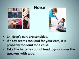 Noise
• Children's ears are sensitive.
• If a toy seems too loud for your ears, it is
probably too loud for a child.
• Take the batteries out of loud toys or cover the
speakers with tape.
 