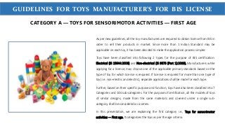 WWW.SIGMATEST.ORGGUIDELINES FOR TOYS MANUFACTURER’S FOR BIS LICENSE
As per new guidelines, all the toy manufacturers are required to obtain license from BIS in
order to sell their products in market. Since more than 1 Indian Standard may be
applicable on each toy, it has been decided to make the application process simpler.
Toys have been classified into following 2 types for the purpose of BIS certification:
Electrical (IS 15644:2006) and Non-electrical (IS 9873 (Part 1):2019). Manufacturers while
applying for a license, may choose one of the applicable primary standards based on the
type of toy for which license is required. If license is required for more than one type of
toy (i.e. non-electric and electric), separate applications shall be made for each type.
Further, based on their specific purpose and function, toys have also been classified into 7
Categories and 146 sub-categories. For the purpose of certification, all the models of toys
of similar designs, made from the same materials and covered under a single sub-
category, shall be considered as a series.
In this presentation, we are explaining the first category i.e., Toys for sensorimotor
activities — First age. It categorizes the toys as per the age criteria.
CATEGORY A — TOYS FOR SENSORIMOTOR ACTIVITIES — FIRST AGE
 