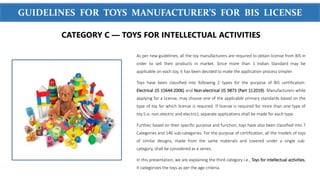 WWW.SIGMATEST.ORG
GUIDELINES FOR TOYS MANUFACTURER’S FOR BIS LICENSE
As per new guidelines, all the toy manufacturers are required to obtain license from BIS in
order to sell their products in market. Since more than 1 Indian Standard may be
applicable on each toy, it has been decided to make the application process simpler.
Toys have been classified into following 2 types for the purpose of BIS certification:
Electrical (IS 15644:2006) and Non-electrical (IS 9873 (Part 1):2019). Manufacturers while
applying for a license, may choose one of the applicable primary standards based on the
type of toy for which license is required. If license is required for more than one type of
toy (i.e. non-electric and electric), separate applications shall be made for each type.
Further, based on their specific purpose and function, toys have also been classified into 7
Categories and 146 sub-categories. For the purpose of certification, all the models of toys
of similar designs, made from the same materials and covered under a single sub-
category, shall be considered as a series.
In this presentation, we are explaining the third category i.e., Toys for intellectual activities.
It categorizes the toys as per the age criteria.
CATEGORY C — TOYS FOR INTELLECTUAL ACTIVITIES
 