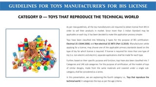 WWW.SIGMATEST.ORG
GUIDELINES FOR TOYS MANUFACTURER’S FOR BIS LICENSE
As per new guidelines, all the toy manufacturers are required to obtain license from BIS in
order to sell their products in market. Since more than 1 Indian Standard may be
applicable on each toy, it has been decided to make the application process simpler.
Toys have been classified into following 2 types for the purpose of BIS certification:
Electrical (IS 15644:2006) and Non-electrical (IS 9873 (Part 1):2019). Manufacturers while
applying for a license, may choose one of the applicable primary standards based on the
type of toy for which license is required. If license is required for more than one type of
toy (i.e. non-electric and electric), separate applications shall be made for each type.
Further, based on their specific purpose and function, toys have also been classified into 7
Categories and 146 sub-categories. For the purpose of certification, all the models of toys
of similar designs, made from the same materials and covered under a single sub-
category, shall be considered as a series.
In this presentation, we are explaining the fourth category i.e., Toys that reproduce the
technical world. It categorizes the toys as per the age criteria.
CATEGORY D — TOYS THAT REPRODUCE THE TECHNICAL WORLD
 