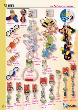 ‫צעצועי פלוש לבלבים‬


          ‫04627‬
        ‫‪26 x 10 cm‬‬                      ‫64627‬
          ‫011 גרם‬                      ‫‪24 x 6 cm‬‬
                                        ‫051 גרם‬




                      ‫20427‬
                      ‫כדור כדורגל‬
                 ‫‪l/ø - 32 x 10 cm‬‬




                     ‫10427‬
                       ‫כדורסל‬
                ‫‪l/ø - 32 x 10 cm‬‬


                                                                                                                    ‫07727‬
                                                                        ‫04427‬                                    ‫סט 8 צעצועי פלוש‬
                                                                    ‫סט 21 צעצועי פלוש‬                                ‫מצפצפים‬
                                                                                                                                                              ‫03627‬
                                                                    ‫לגורים וכלבים קטנים‬                            ‫בצורות שונות‬
                       ‫30427‬                                                                                                                              ‫סט 21 צעצועי פלוש‬
                     ‫כדורגל אמריקאי‬                                      ‫מצפצפים‬                                                                             ‫בגדולים שונים‬
                  ‫‪l/ø - 32 x 10 cm‬‬                                     ‫בצורות שונות‬


                                                                                                      ‫52327‬
                                                                                                   ‫חבל 2 קשרים )‪(S‬‬
                                                                                                    ‫אורך - 91 ס”מ‬
                                                      ‫55327‬
                                                                                                    ‫קוטר - 61 מ”מ‬
                                                      ‫חבל טבעת‬
                                                    ‫אורך - 06 ס”מ‬
                        ‫40427‬                    ‫קוטר - 42 - 62 מ”מ‬
                       ‫כדור בייסבול‬
                  ‫‪l/ø - 32 x 10 cm‬‬




                                                                                                                                                ‫59327‬           ‫49327‬
                                                                    ‫18327‬                                                       ‫54327‬
                                                                                                                                                ‫חבל כפול עם‬    ‫חבל 3 קשרים‬
                                                                 ‫חבל 2 קשרים )‪(S‬‬                                               ‫חבל 4 קשרים‬
                                                                                                                                               ‫2 כדורי טניס‬   ‫אורך - 17 ס”מ‬
                                                  ‫38327‬           ‫אורך - 91 ס”מ‬                               ‫39327‬           ‫אורך - 56 ס”מ‬
                              ‫19327‬                                                                                                           ‫אורך - 16 ס”מ‬
                                               ‫חבל 2 קשרים )‪(L‬‬    ‫קוטר - 61 מ”מ‬                            ‫חבל עם כדור טניס‬
                          ‫אורך - 62 ס”מ חבל עם כדור טניס )‪(S‬‬                            ‫69327‬              ‫אורך - 54 ס”מ‬
         ‫29327‬
                           ‫אורך - 03 ס”מ‬        ‫קוטר - 72 מ”מ‬                      ‫חבל כפול עם כדור טניס‬
‫94‬   ‫חבל עם כדור טניס )‪(L‬‬
                                                                                     ‫אורך - 54 ס”מ‬
      ‫אורך - 83 ס”מ‬
 