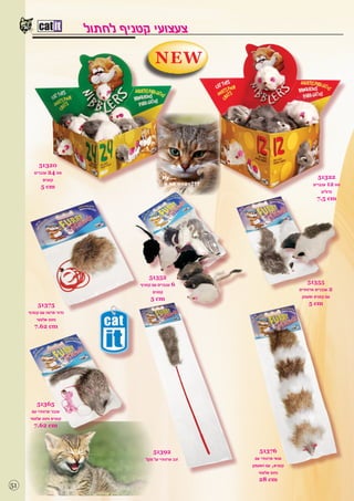 ‫צעצועי קטניף לחתול‬
                                           ‫‪NEW‬‬




           ‫02315‬
        ‫סט 42 עכברים‬
             ‫קטנים‬                                                                      ‫22315‬
            ‫‪5 cm‬‬                                                                      ‫סט 21 עכברים‬
                                                                                          ‫גדולים‬
                                                                                        ‫‪7.5 cm‬‬




                                        ‫25315‬
                                    ‫6 עכברים עם קטניף‬                              ‫55315‬
                                          ‫קטנים‬                                ‫2 עכברים פרוותיים‬
                                         ‫‪5 cm‬‬                                   ‫עם קטניפ ופעמון‬
          ‫57315‬                                                                      ‫‪5 cm‬‬
     ‫כדור פרווה עם קטניף‬
         ‫וחוט אלסטי‬
        ‫‪7.62 cm‬‬




        ‫56315‬
      ‫עכבר פרוותיי עם‬
     ‫קטניפ וחוט אלסטי‬
       ‫‪7.62 cm‬‬



                                         ‫29315‬                  ‫67315‬
                                      ‫זנב פרוותיי על מקל‬     ‫סנאי פרוותיי עם‬
                                                           ‫קטניפ, עם הפעמון‬
                                                               ‫וחוט אלסטי‬
                                                               ‫‪28 cm‬‬
‫15‬
 
