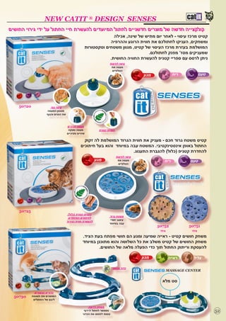 ‫‪NEW CATIT ® DESIGN SENSES‬‬
‫קולקצייה חדשה של מוצרים חדשניים לחתול המיועדים להעשרת חיי החתול על ידי גירוי החושים‬
                                                                       ‫קטיט מרכז עיסוי - לאחר יום מתיש של שינה, אכילה‬
                                                                     ‫ומשחקים, העניקו לחתולכם את חווית הרוגע וההרפיה‬
                                                         ‫המושלמת בעזרת מרכז העיסוי של קטיט, מגוון משטחים וטקסטורות‬
                                                                                        ‫שמעניקים מסז’ מפנק לחתולכם.‬
                                                                     ‫ניתן לרסס עם ספריי קטניפ להעשרת החוויה החושית.‬
                                                                        ‫עיסוי לחיצות‬
                                                                         ‫מעסה את‬
                                                                         ‫הטלפיים‬
                                                                                              ‫מגע‬            ‫ריח‬       ‫טעם‬




    ‫02705‬                ‫עיסוי גוף‬
                      ‫מנגנון המעסה‬
                      ‫את הפנים והגוף‬



                                       ‫מעסה חניכיים‬
                                        ‫מעסה ומנקה‬              ‫הוסיפו קטניפ‬
                                       ‫שיניים וחניכיים‬

                                                    ‫קטיט משטח גרוד חכם - מעניק את חווית הגרוד המושלמת לה זקוק‬
                                                  ‫החתול באופן אינסטינקטיבי. המשטח עבה במיוחד והוא בעל חיתוכים‬
                                                                           ‫להחדרת קטניפ (כלול) להגברת התענוג.‬
                                                                               ‫עיסוי לחיצות‬
                                                              ‫מגע‬               ‫מעסה את‬                ‫ריח‬         ‫טעם‬
                                                                                ‫הטלפיים‬




                                                                                                             ‫‪Scratch Pad‬‬




    ‫52705‬
                                        ‫הוסיפו קטניפ (כלול)‬
                                                                        ‫משטח גרוד‬
                                        ‫לחיתוכים המיוחדים‬
                                                                        ‫עיצוב יחודי‬
                                       ‫להעשרת חווית הגירוד‬
                                                                        ‫עבה במיוחד‬
                                                                                                    ‫25705‬          ‫15705‬
                                                                                                     ‫מילוי‬          ‫מילוי‬
                                                    ‫משחק חושים קטיט - ראייה שמיעה ומגע הם חושי מפתח בעת הציד.‬
                                                    ‫משחק החושים של קטיט משלב את כל השלושה והוא מתוכנן במיוחד‬
                                                            ‫להעסקת וריתוק החתול תוך כדי הפעלה מלאה של החושים.‬

                                                                                              ‫מגע‬        ‫ראייה‬       ‫צליל‬

                                                                           ‫כדור צבעוני‬
                                                                                                        ‫‪MASSAGE CENTER‬‬


                                                                                                      ‫סט מלא‬

              ‫כדורים צבעוניים‬
  ‫03705‬     ‫המושכים את תשומת‬
             ‫ליבם של החתולים‬

                                                        ‫משחק רדיפה‬
                                                     ‫מאפשר לחתול לרדוף‬                                                       ‫25‬
                                                    ‫ונסות לתפוס את הכדור‬
 
