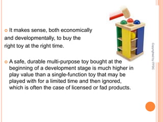 It makes sense, both economically and developmentally, to buy the right toy at the right time. A safe, durable multi-purpose toy bought at the beginning of a development stage is much higher in play value than a single-function toy that may be played with for a limited time and then ignored, which is often the case of licensed or fad products. Copyrighted by ITFDC