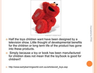 Half the toys children want have been designed by a television show. Little thought of developmental benefits for the children or long term life of the product has gone into these products. Simply because a toy or book has been manufactured for children does not mean that the toy/book is good for children!!http://www.earlylearningworld.com.au/articles/art_toys.aspCopyrighted by ITFDC