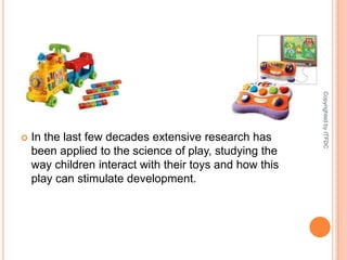 In the last few decades extensive research has been applied to the science of play, studying the way children interact with their toys and how this play can stimulate development.Copyrighted by ITFDC