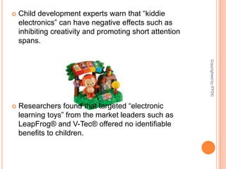Child development experts warn that “kiddie electronics” can have negative effects such as inhibiting creativity and promoting short attention spans. Researchers found that targeted “electronic learning toys” from the market leaders such as LeapFrog® and V-Tec® offered no identifiable benefits to children.Copyrighted by ITFDC